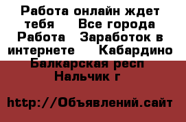 Работа онлайн ждет тебя!  - Все города Работа » Заработок в интернете   . Кабардино-Балкарская респ.,Нальчик г.
